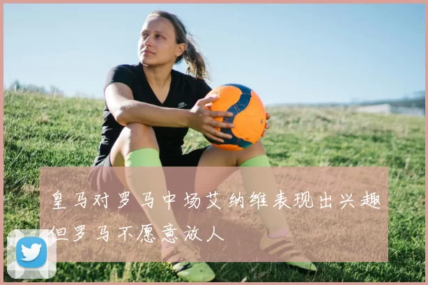 皇马对罗马中场艾纳维表现出兴趣但罗马不愿意放人