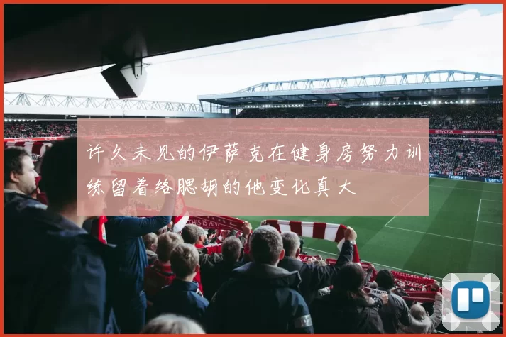 许久未见的伊萨克在健身房努力训练留着络腮胡的他变化真大