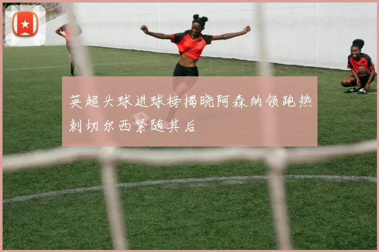 英超头球进球榜揭晓阿森纳领跑热刺切尔西紧随其后
