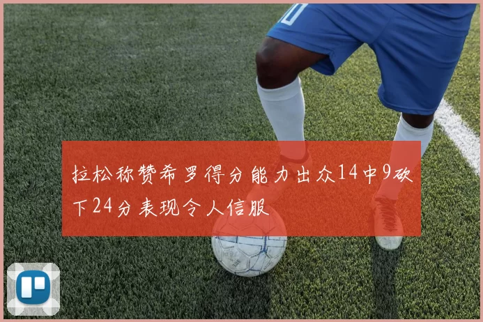 拉松称赞希罗得分能力出众14中9砍下24分表现令人信服