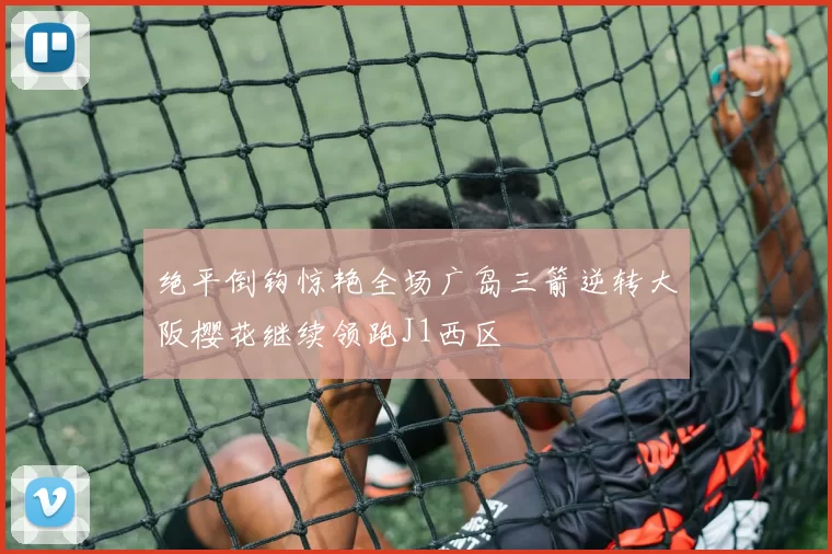 绝平倒钩惊艳全场广岛三箭逆转大阪樱花继续领跑J1西区