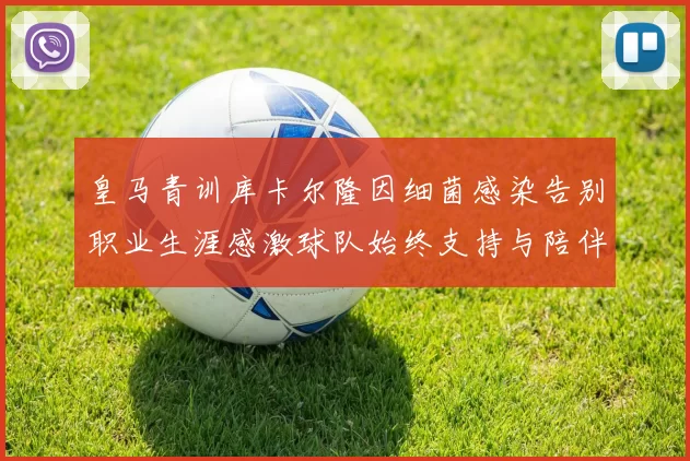 皇马青训库卡尔隆因细菌感染告别职业生涯感激球队始终支持与陪伴