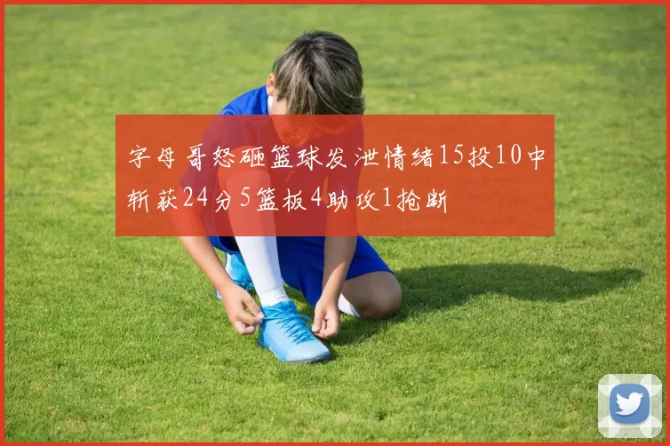 字母哥怒砸篮球发泄情绪15投10中斩获24分5篮板4助攻1抢断