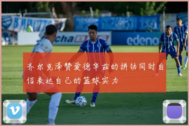 齐尔克泽赞爱德华兹的拼劲同时自信表达自己的篮球实力