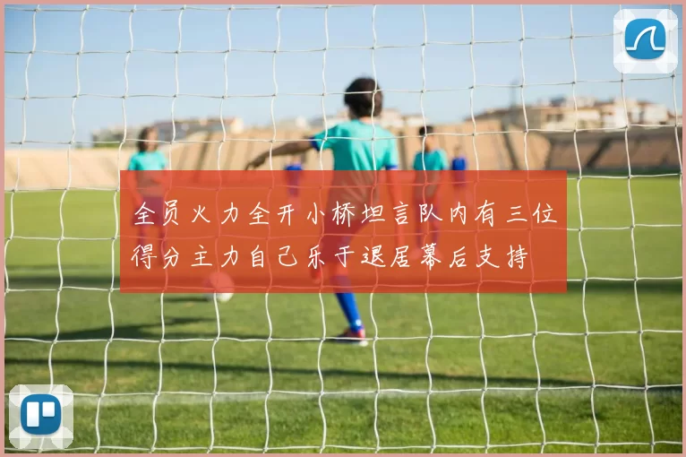 全员火力全开小桥坦言队内有三位得分主力自己乐于退居幕后支持