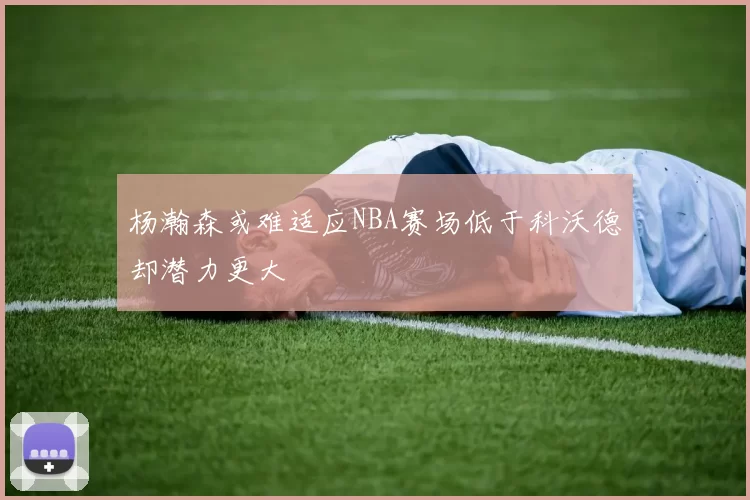 杨瀚森或难适应NBA赛场低于科沃德却潜力更大