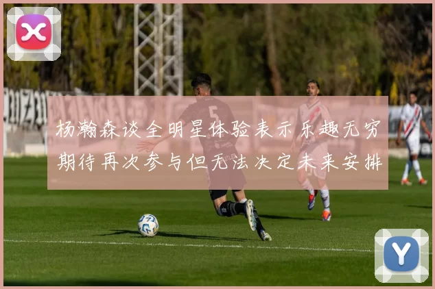 杨瀚森谈全明星体验表示乐趣无穷期待再次参与但无法决定未来安排
