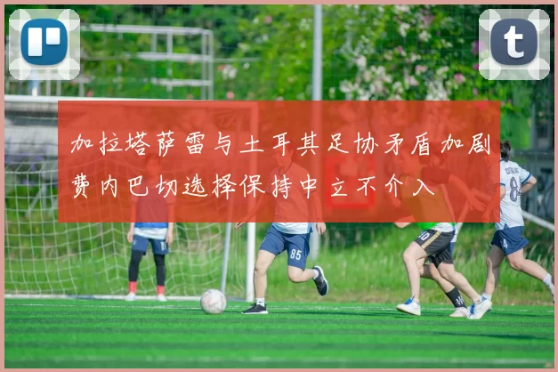 加拉塔萨雷与土耳其足协矛盾加剧费内巴切选择保持中立不介入
