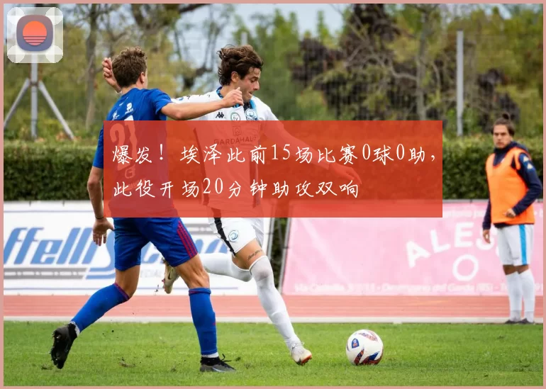 爆发！埃泽此前15场比赛0球0助，此役开场20分钟助攻双响