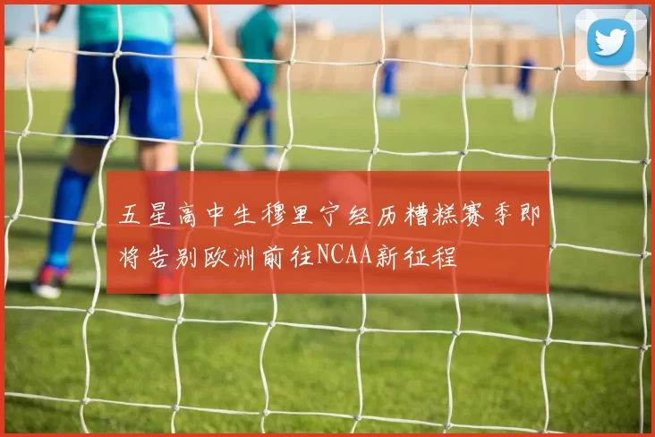 五星高中生穆里宁经历糟糕赛季即将告别欧洲前往NCAA新征程