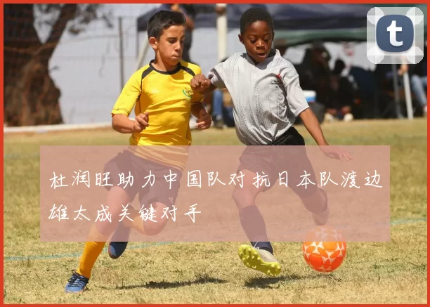 杜润旺助力中国队对抗日本队渡边雄太成关键对手