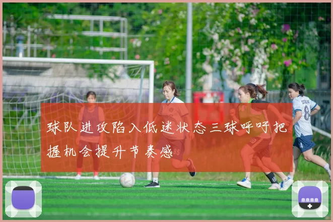 球队进攻陷入低迷状态三球呼吁把握机会提升节奏感