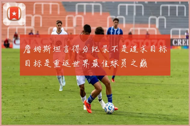 詹姆斯坦言得分纪录不是追求目标目标是重返世界最佳球员之巅