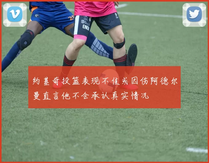 约基奇投篮表现不佳或因伤阿德尔曼直言他不会承认真实情况
