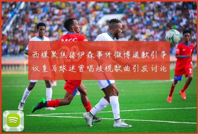 西媒聚焦赫伊森事件微博道歉引争议皇马球迷曾唱歧视歌曲引发讨论
