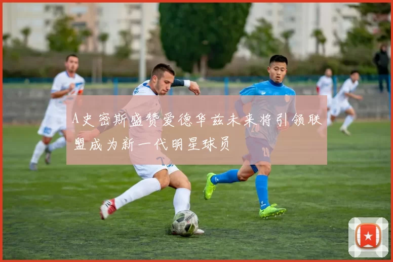 A史密斯盛赞爱德华兹未来将引领联盟成为新一代明星球员