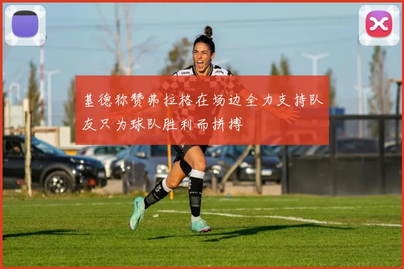 基德称赞弗拉格在场边全力支持队友只为球队胜利而拼搏