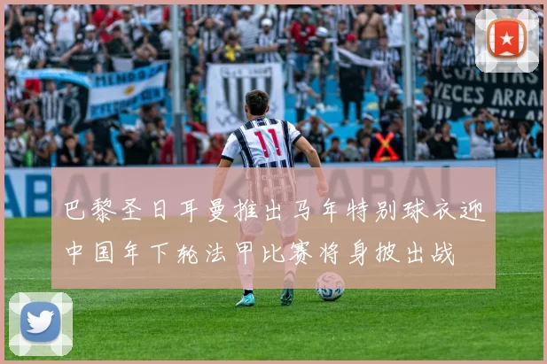 巴黎圣日耳曼推出马年特别球衣迎中国年下轮法甲比赛将身披出战