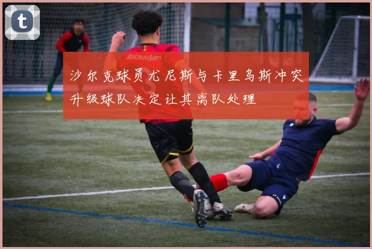 沙尔克球员尤尼斯与卡里乌斯冲突升级球队决定让其离队处理