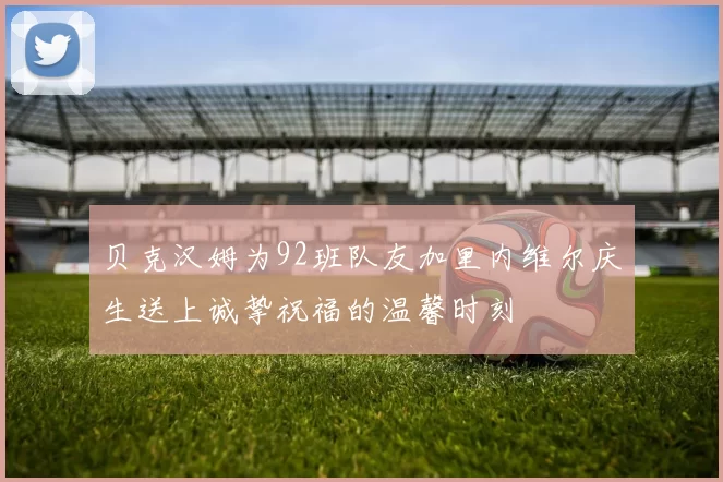 贝克汉姆为92班队友加里内维尔庆生送上诚挚祝福的温馨时刻