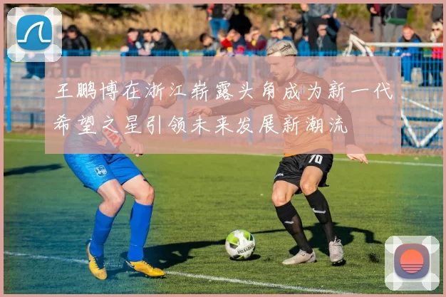 王鹏博在浙江崭露头角成为新一代希望之星引领未来发展新潮流