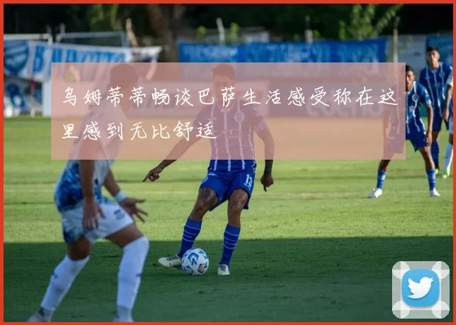 乌姆蒂蒂畅谈巴萨生活感受称在这里感到无比舒适