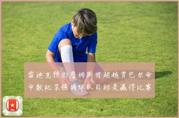 雷迪克预测詹姆斯将超越贾巴尔命中数纪录强调球队目标是赢得比赛